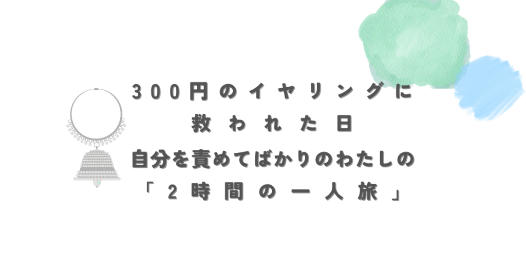 300円のイヤリングに救われた日 自分を責めてばかりのわたしの「２時間の一人旅」 (1)